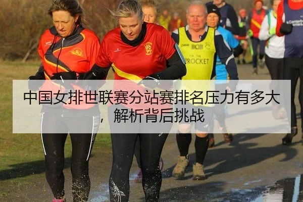中国女排世联赛分站赛排名压力有多大,解析背后挑战